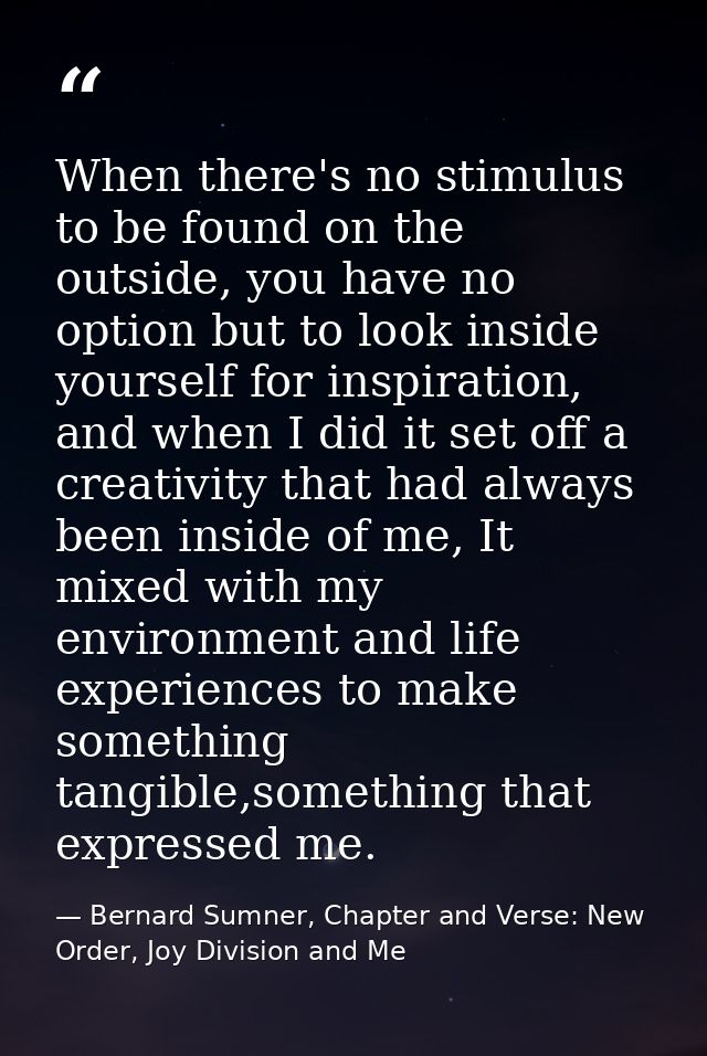 When there's no stimulus to be found on the outside, you have no option but to look inside yourself for inspiration, and — Bernard Sumner, Chapter and Verse: New Order, Joy Division and Me