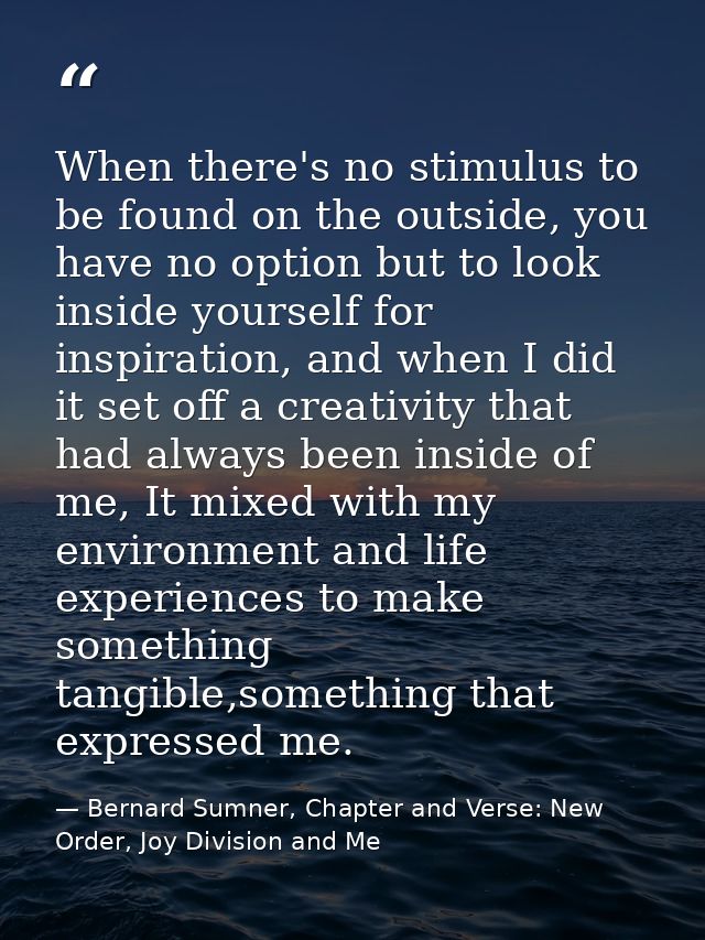 When there's no stimulus to be found on the outside, you have no option but to look inside yourself for inspiration, and — Bernard Sumner, Chapter and Verse: New Order, Joy Division and Me