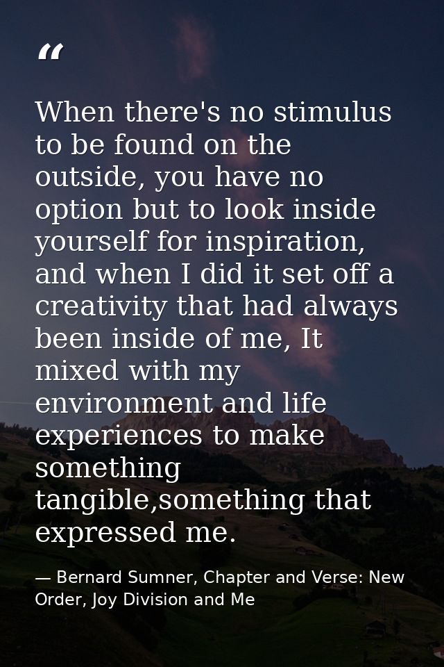 When there's no stimulus to be found on the outside, you have no option but to look inside yourself for inspiration, and — Bernard Sumner, Chapter and Verse: New Order, Joy Division and Me
