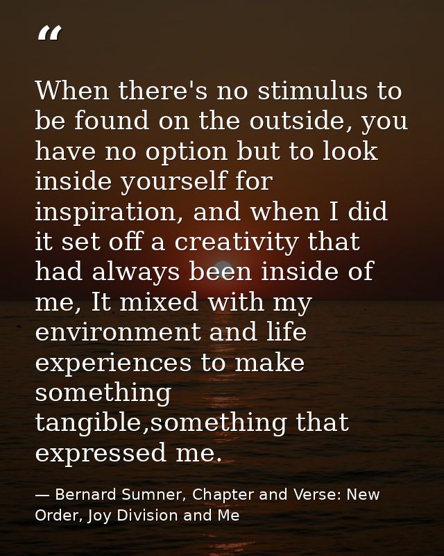 When there's no stimulus to be found on the outside, you have no option but to look inside yourself for inspiration, and — Bernard Sumner, Chapter and Verse: New Order, Joy Division and Me