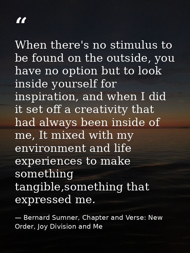 When there's no stimulus to be found on the outside, you have no option but to look inside yourself for inspiration, and — Bernard Sumner, Chapter and Verse: New Order, Joy Division and Me