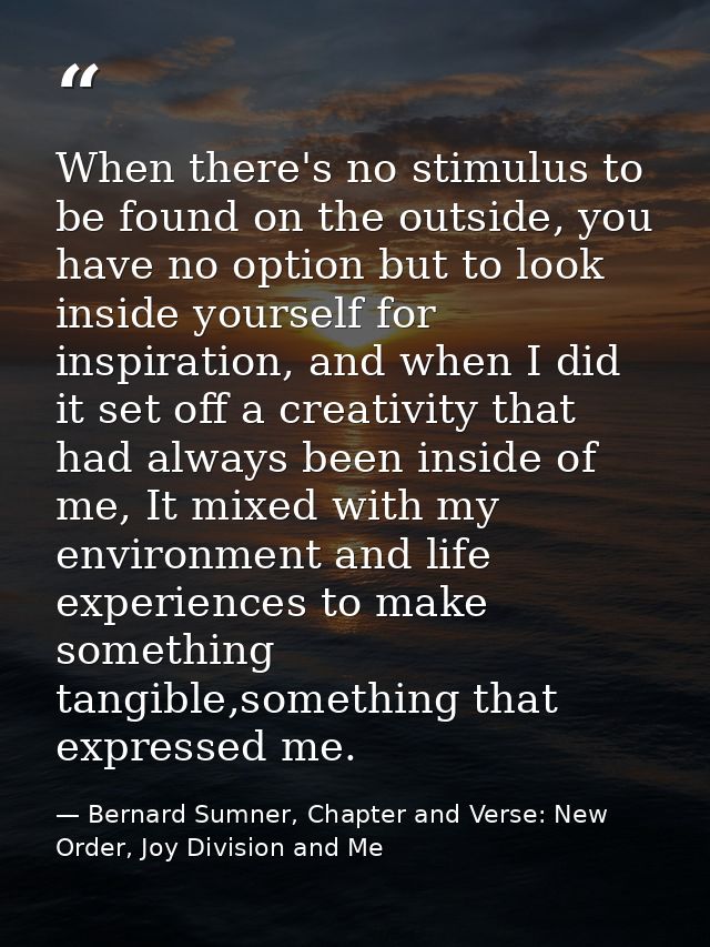 When there's no stimulus to be found on the outside, you have no option but to look inside yourself for inspiration, and — Bernard Sumner, Chapter and Verse: New Order, Joy Division and Me