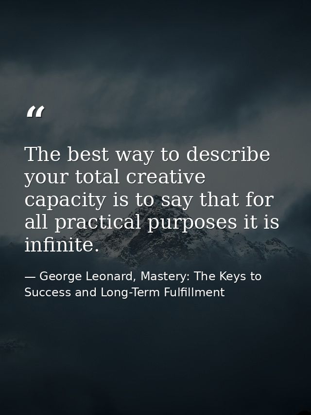 The best way to describe your total creative capacity is to say that for all practical purposes it is infinite. — George Leonard, Mastery: The Keys to Success and Long-Term Fulfillment