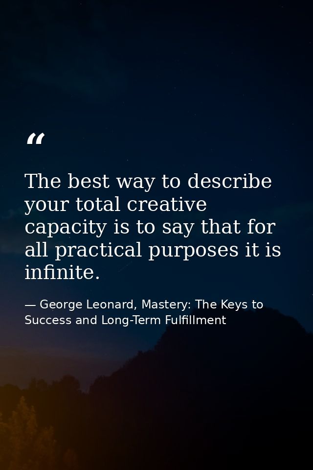 The best way to describe your total creative capacity is to say that for all practical purposes it is infinite. — George Leonard, Mastery: The Keys to Success and Long-Term Fulfillment