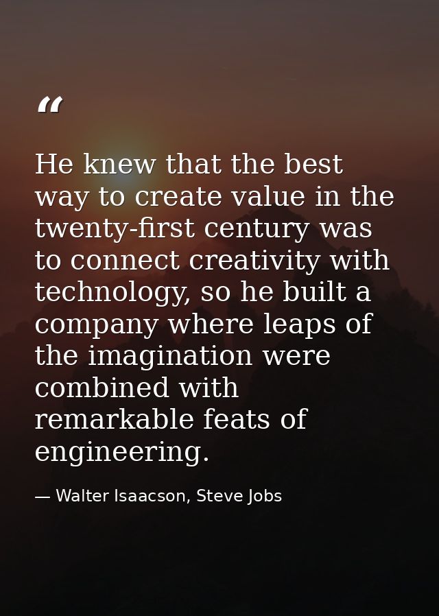 He knew that the best way to create value in the twenty-first century was to connect creativity with technology, so he b — Walter Isaacson, Steve Jobs