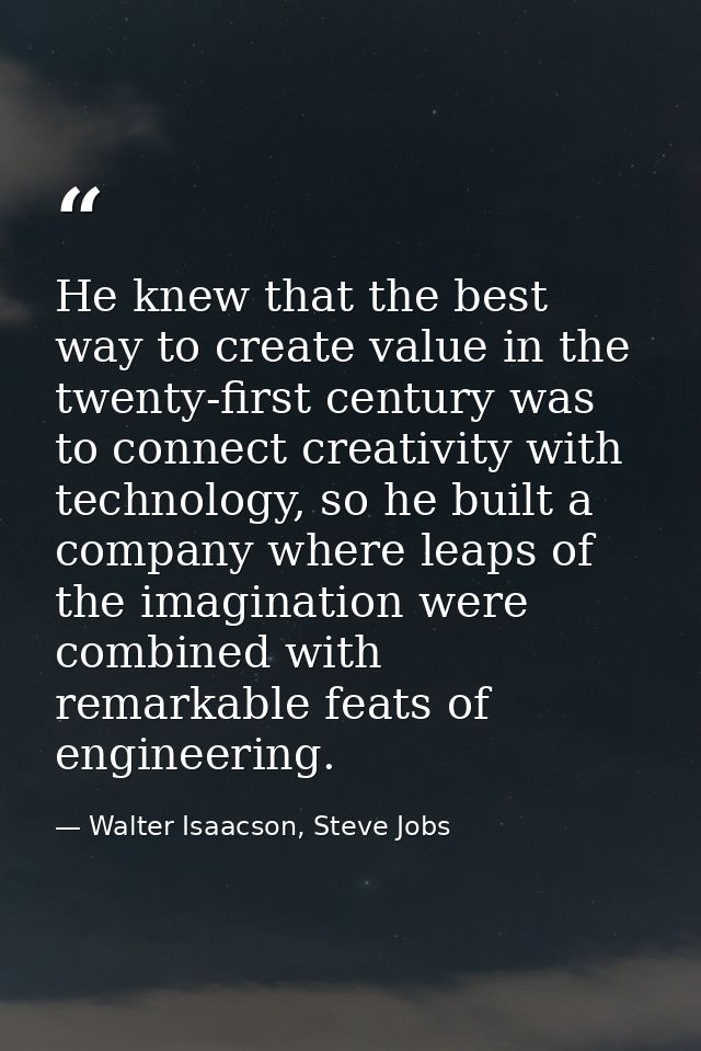 He knew that the best way to create value in the twenty-first century was to connect creativity with technology, so he b — Walter Isaacson, Steve Jobs