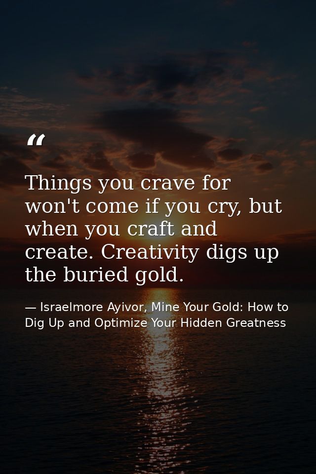 Things you crave for won't come if you cry, but when you craft and create. Creativity digs up the buried gold. — Israelmore Ayivor, Mine Your Gold: How to Dig Up and Optimize Your Hidden Greatness