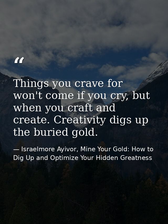 Things you crave for won't come if you cry, but when you craft and create. Creativity digs up the buried gold. — Israelmore Ayivor, Mine Your Gold: How to Dig Up and Optimize Your Hidden Greatness