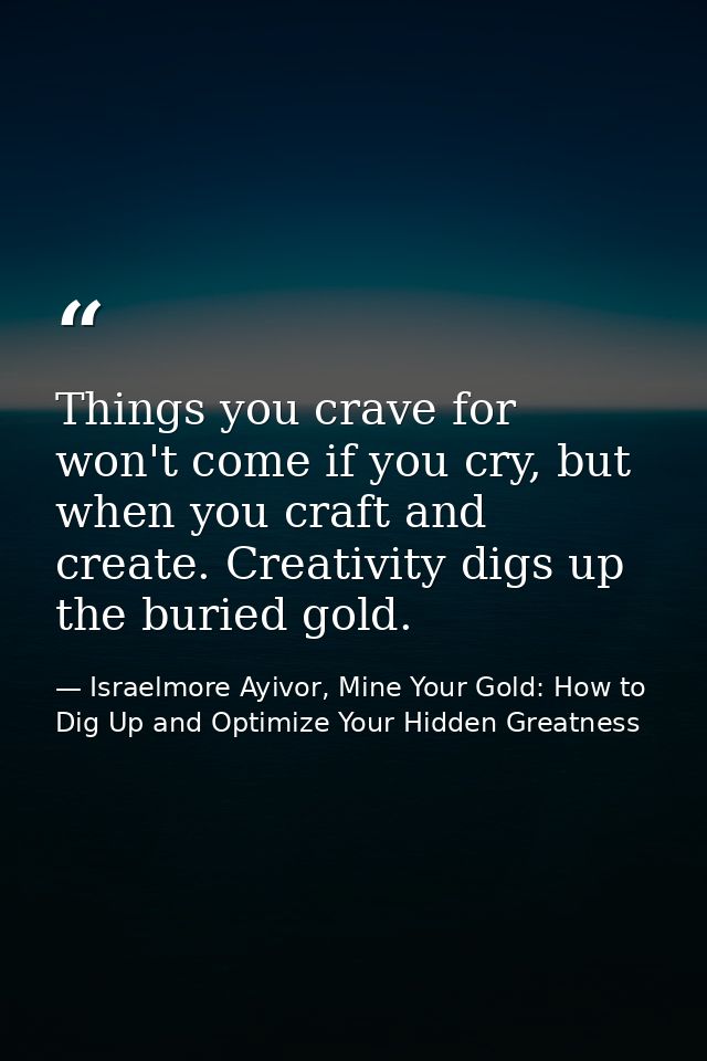 Things you crave for won't come if you cry, but when you craft and create. Creativity digs up the buried gold. — Israelmore Ayivor, Mine Your Gold: How to Dig Up and Optimize Your Hidden Greatness
