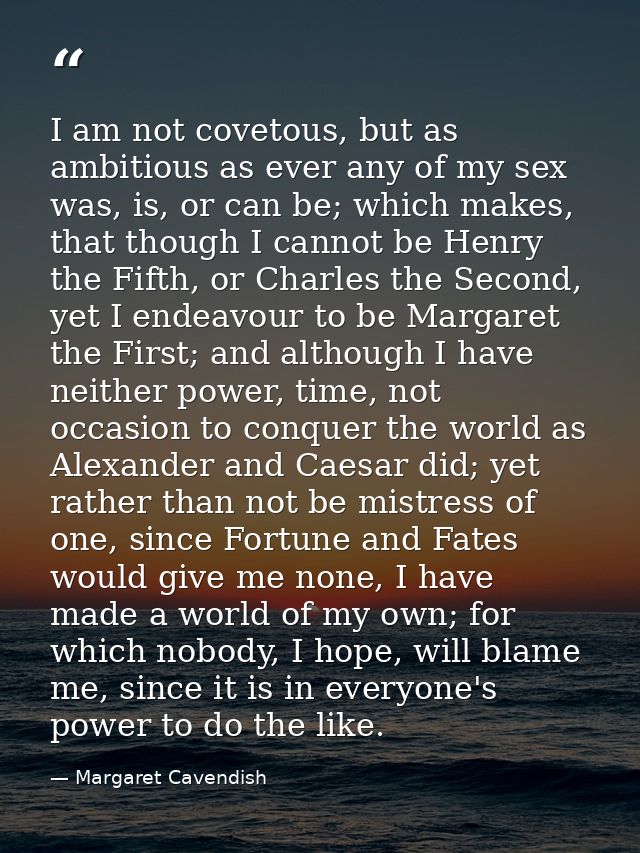 I am not covetous, but as ambitious as ever any of my sex was, is, or can be; which makes, that though I cannot be Henry — Margaret Cavendish
