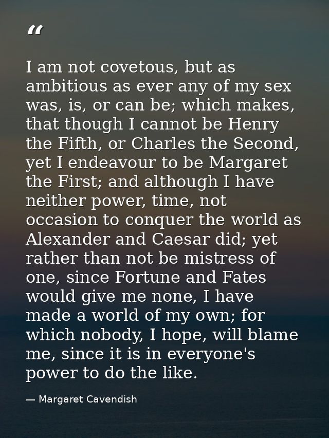 I am not covetous, but as ambitious as ever any of my sex was, is, or can be; which makes, that though I cannot be Henry — Margaret Cavendish