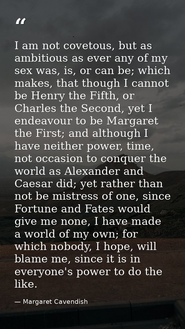 I am not covetous, but as ambitious as ever any of my sex was, is, or can be; which makes, that though I cannot be Henry — Margaret Cavendish