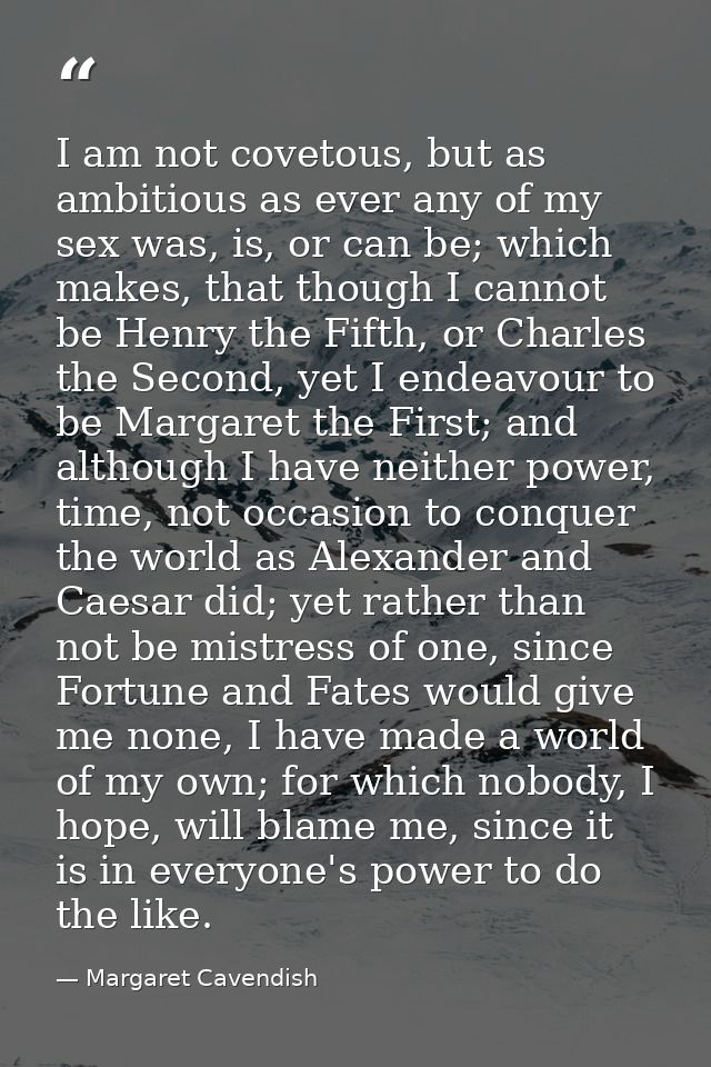 I am not covetous, but as ambitious as ever any of my sex was, is, or can be; which makes, that though I cannot be Henry — Margaret Cavendish