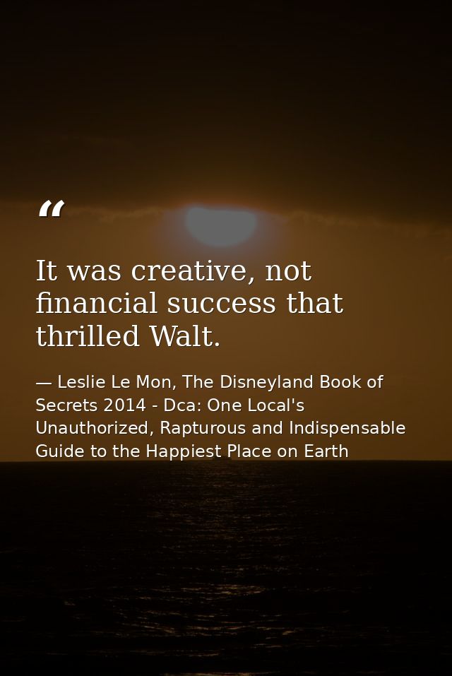 It was creative, not financial success that thrilled Walt. — Leslie Le Mon, The Disneyland Book of Secrets 2014 - Dca: One Local's Unauthorized, Rapturous and Indispensable Guide to the Happiest Place on Earth
