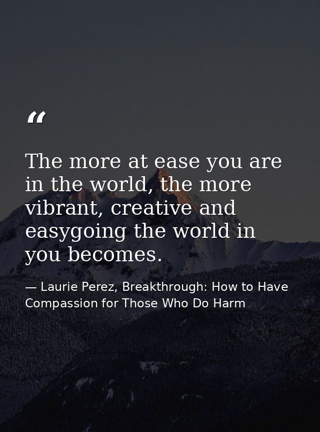 The more at ease you are in the world, the more vibrant, creative and easygoing the world in you becomes. — Laurie Perez, Breakthrough: How to Have Compassion for Those Who Do Harm