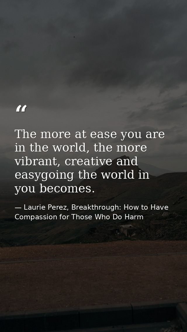 The more at ease you are in the world, the more vibrant, creative and easygoing the world in you becomes. — Laurie Perez, Breakthrough: How to Have Compassion for Those Who Do Harm