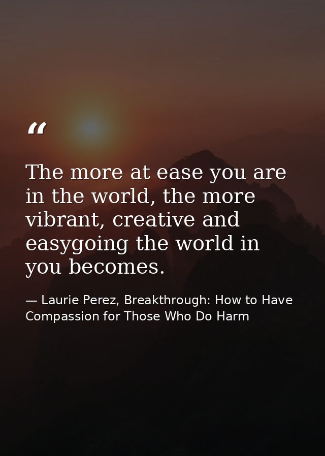 The more at ease you are in the world, the more vibrant, creative and easygoing the world in you becomes. — Laurie Perez, Breakthrough: How to Have Compassion for Those Who Do Harm
