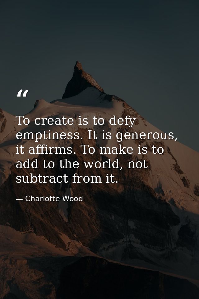 To create is to defy emptiness. It is generous, it affirms. To make is to add to the world, not subtract from it. — Charlotte Wood