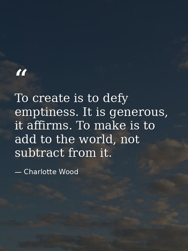 To create is to defy emptiness. It is generous, it affirms. To make is to add to the world, not subtract from it. — Charlotte Wood