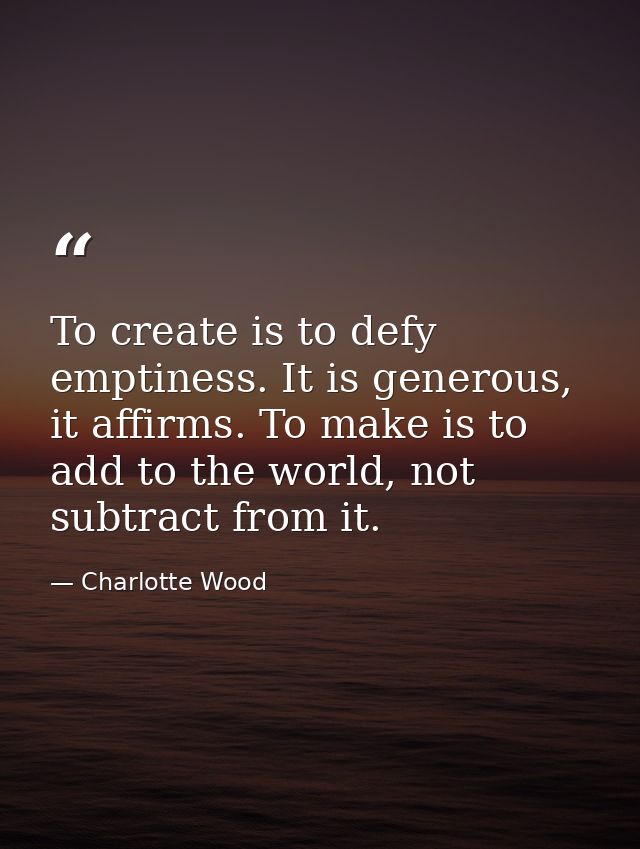 To create is to defy emptiness. It is generous, it affirms. To make is to add to the world, not subtract from it. — Charlotte Wood