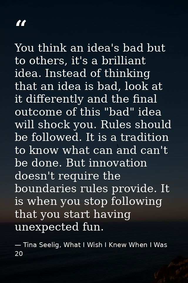You think an idea's bad but to others, it's a brilliant idea. Instead of thinking that an idea is bad, look at it differ — Tina Seelig, What I Wish I Knew When I Was 20