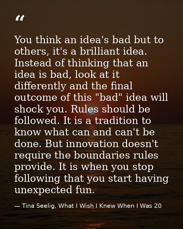 You think an idea's bad but to others, it's a brilliant idea. Instead of thinking that an idea is bad, look at it differ — Tina Seelig, What I Wish I Knew When I Was 20