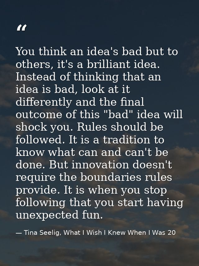 You think an idea's bad but to others, it's a brilliant idea. Instead of thinking that an idea is bad, look at it differ — Tina Seelig, What I Wish I Knew When I Was 20
