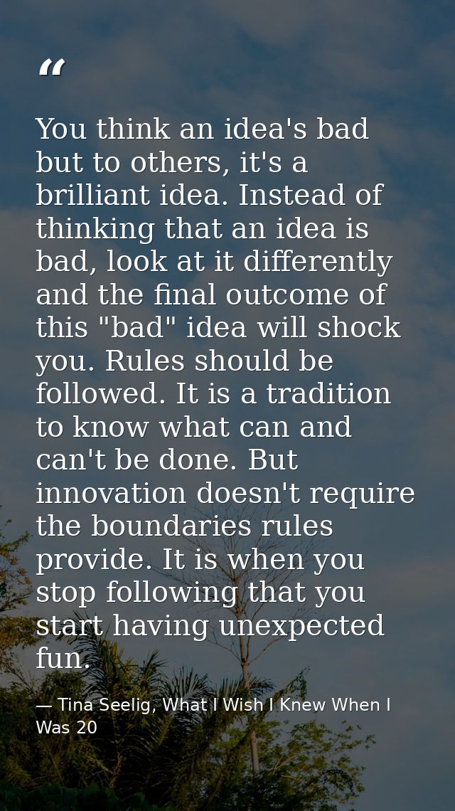 You think an idea's bad but to others, it's a brilliant idea. Instead of thinking that an idea is bad, look at it differ — Tina Seelig, What I Wish I Knew When I Was 20