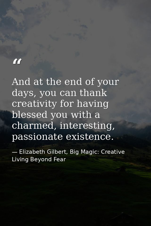 And at the end of your days, you can thank creativity for having blessed you with a charmed, interesting, passionate exi — Elizabeth Gilbert, Big Magic: Creative Living Beyond Fear