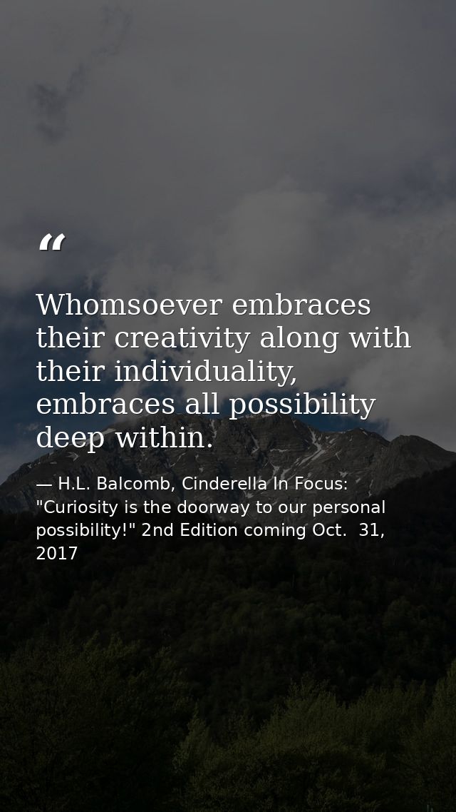 Whomsoever embraces their creativity along with their individuality, embraces all possibility deep within. — H.L. Balcomb, Cinderella In Focus: "Curiosity is the doorway to our personal possibility!" 2nd Edition coming Oct.  31, 2017