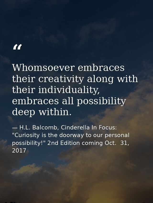 Whomsoever embraces their creativity along with their individuality, embraces all possibility deep within. — H.L. Balcomb, Cinderella In Focus: "Curiosity is the doorway to our personal possibility!" 2nd Edition coming Oct.  31, 2017
