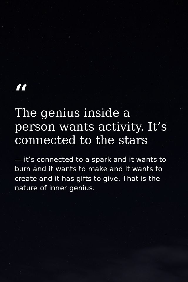 The genius inside a person wants activity. It’s connected to the stars — it’s connected to a spark and it wants to burn and it wants to make and it wants to create and it has gifts to give. That is the nature of inner genius.