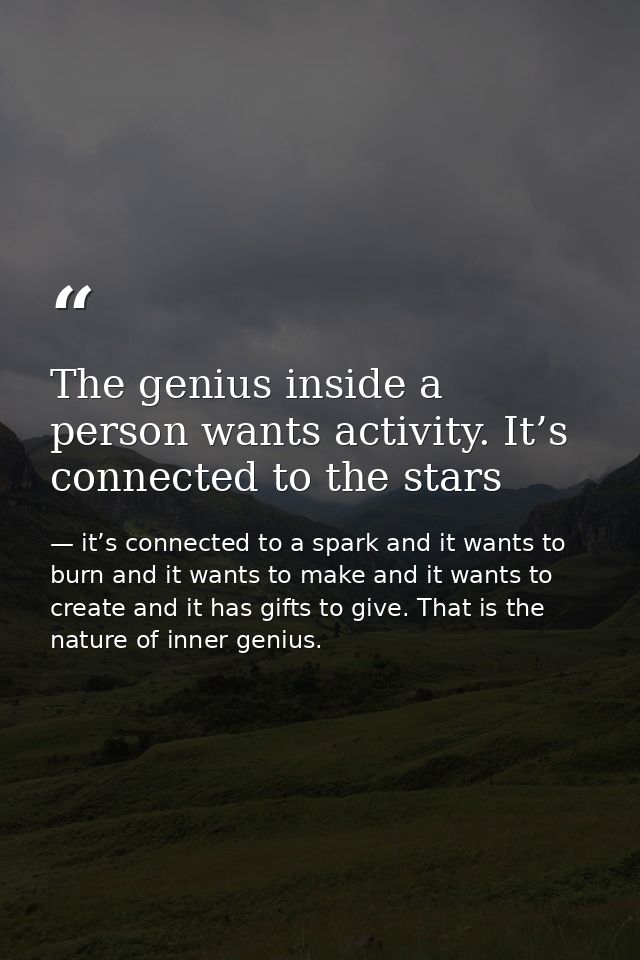 The genius inside a person wants activity. It’s connected to the stars — it’s connected to a spark and it wants to burn and it wants to make and it wants to create and it has gifts to give. That is the nature of inner genius.