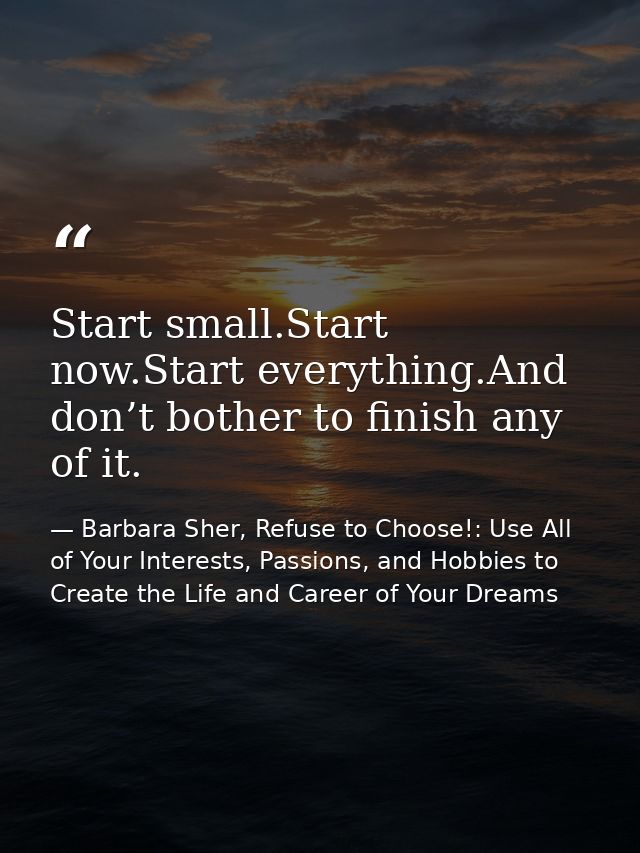 Start small.Start now.Start everything.And don’t bother to finish any of it. — Barbara Sher, Refuse to Choose!: Use All of Your Interests, Passions, and Hobbies to Create the Life and Career of Your Dreams
