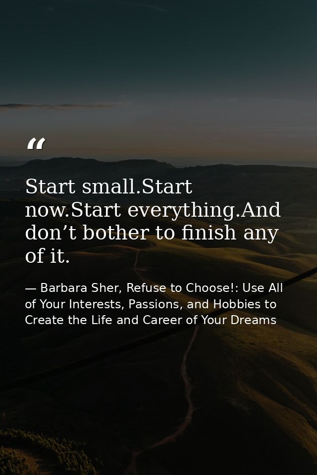 Start small.Start now.Start everything.And don’t bother to finish any of it. — Barbara Sher, Refuse to Choose!: Use All of Your Interests, Passions, and Hobbies to Create the Life and Career of Your Dreams