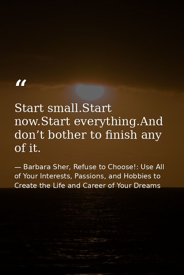 Start small.Start now.Start everything.And don’t bother to finish any of it. — Barbara Sher, Refuse to Choose!: Use All of Your Interests, Passions, and Hobbies to Create the Life and Career of Your Dreams