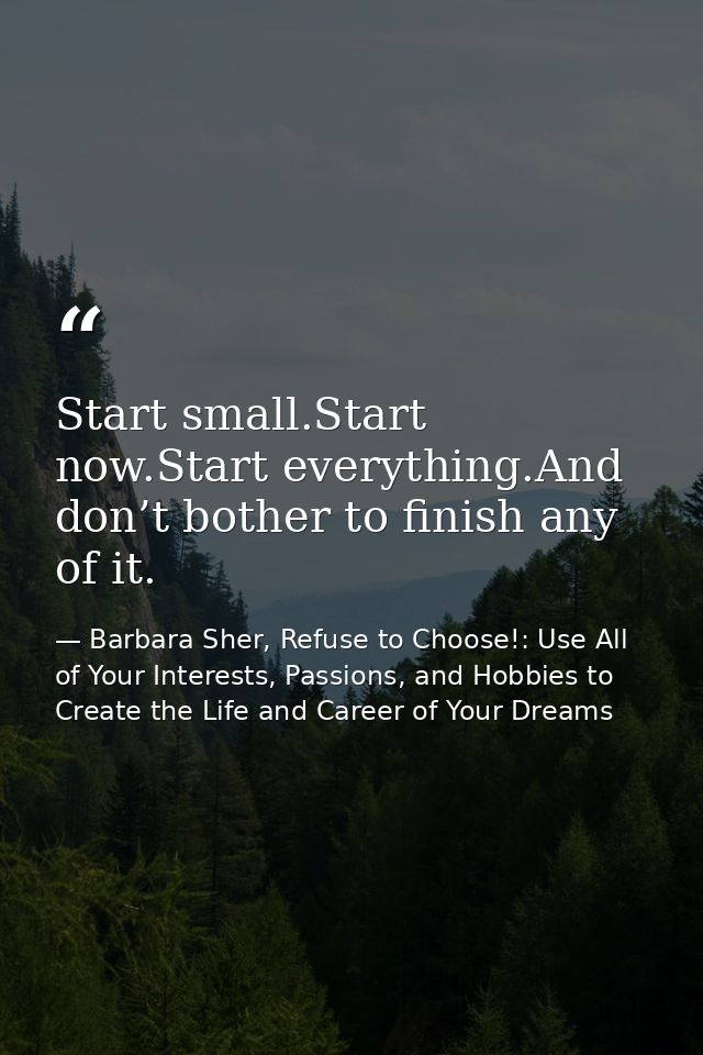 Start small.Start now.Start everything.And don’t bother to finish any of it. — Barbara Sher, Refuse to Choose!: Use All of Your Interests, Passions, and Hobbies to Create the Life and Career of Your Dreams