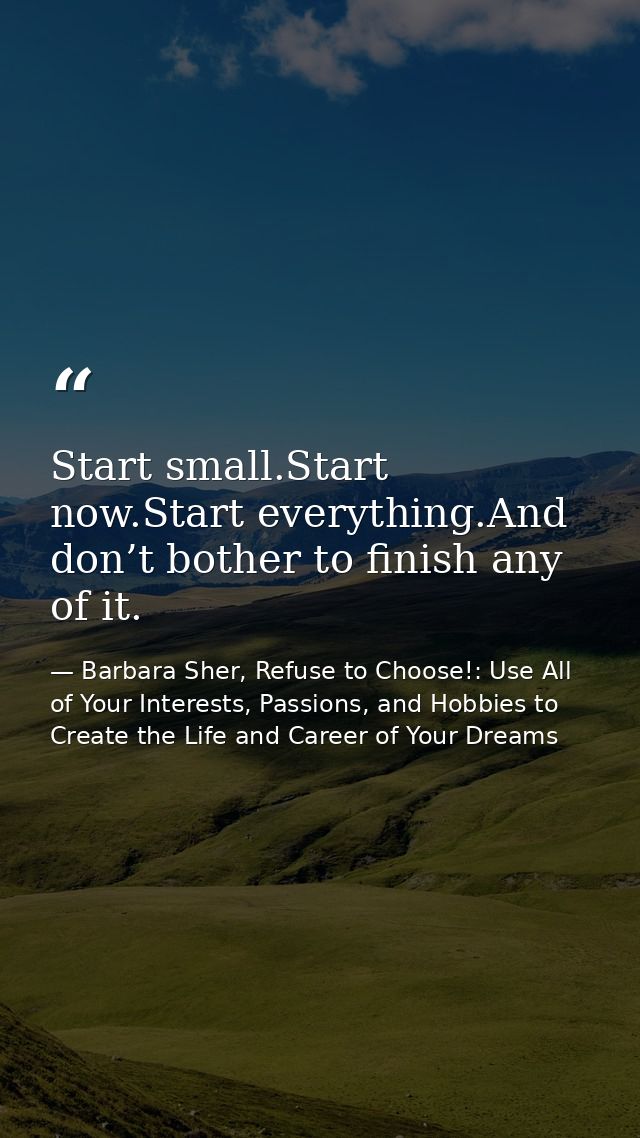 Start small.Start now.Start everything.And don’t bother to finish any of it. — Barbara Sher, Refuse to Choose!: Use All of Your Interests, Passions, and Hobbies to Create the Life and Career of Your Dreams