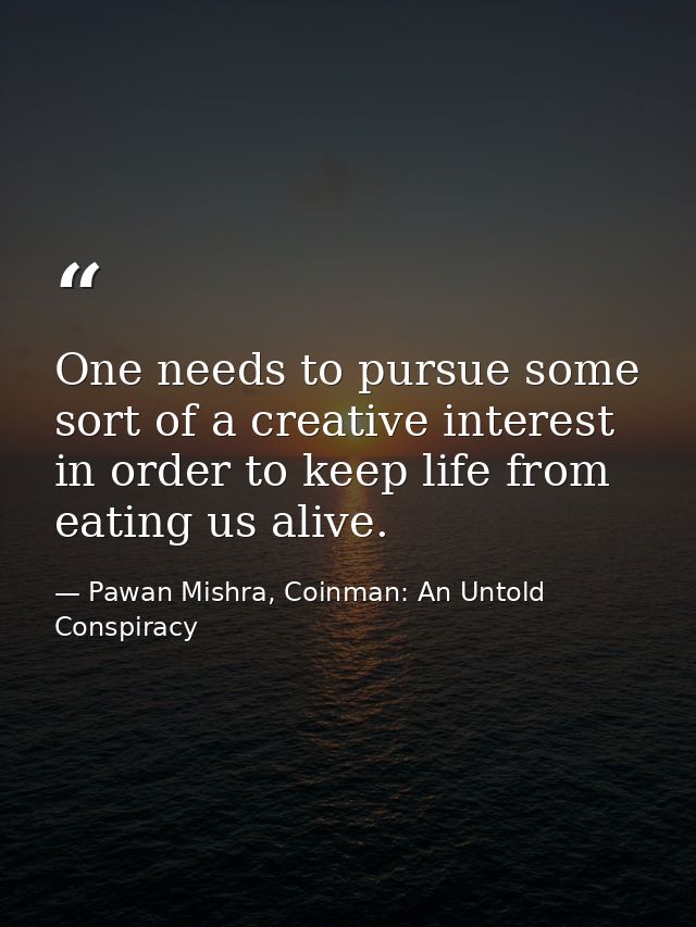 One needs to pursue some sort of a creative interest in order to keep life from eating us alive. — Pawan Mishra, Coinman: An Untold Conspiracy