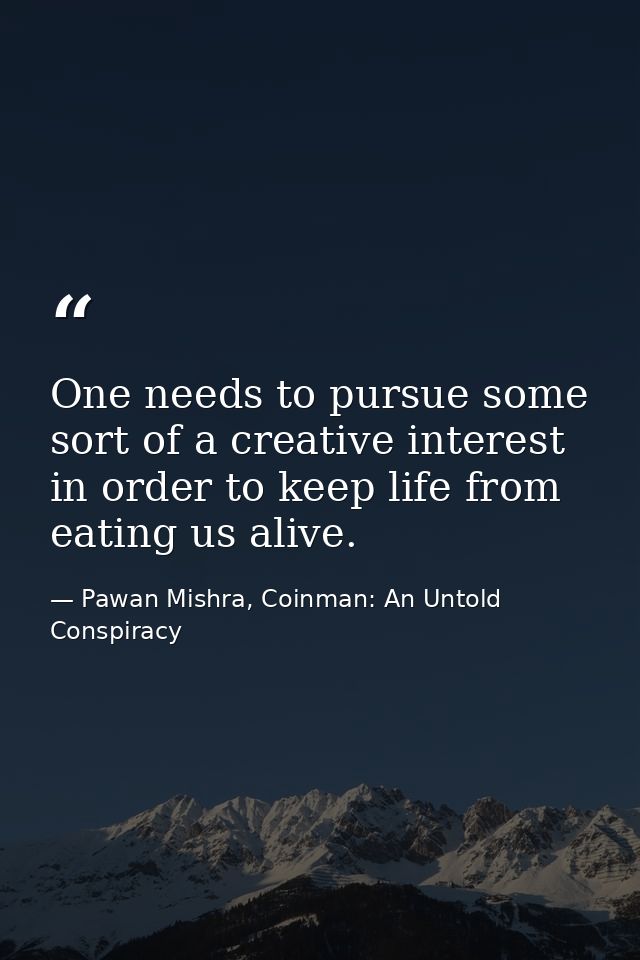One needs to pursue some sort of a creative interest in order to keep life from eating us alive. — Pawan Mishra, Coinman: An Untold Conspiracy