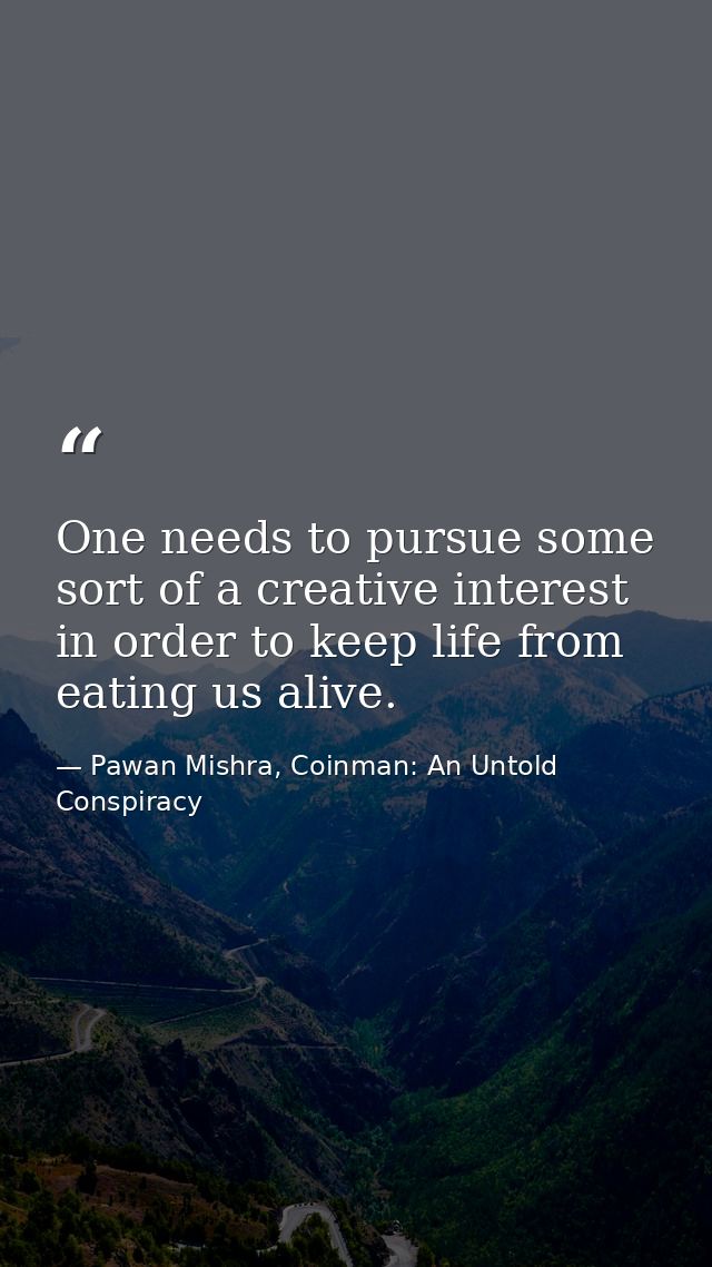 One needs to pursue some sort of a creative interest in order to keep life from eating us alive. — Pawan Mishra, Coinman: An Untold Conspiracy