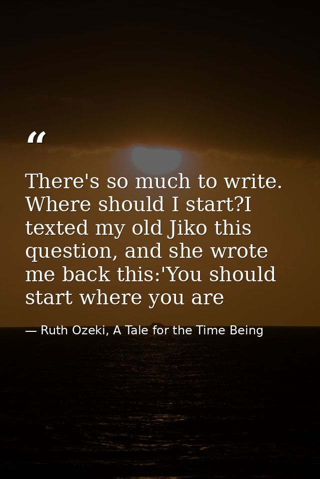 There's so much to write. Where should I start?I texted my old Jiko this question, and she wrote me back this:'You shoul — Ruth Ozeki, A Tale for the Time Being