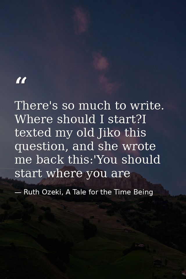 There's so much to write. Where should I start?I texted my old Jiko this question, and she wrote me back this:'You shoul — Ruth Ozeki, A Tale for the Time Being