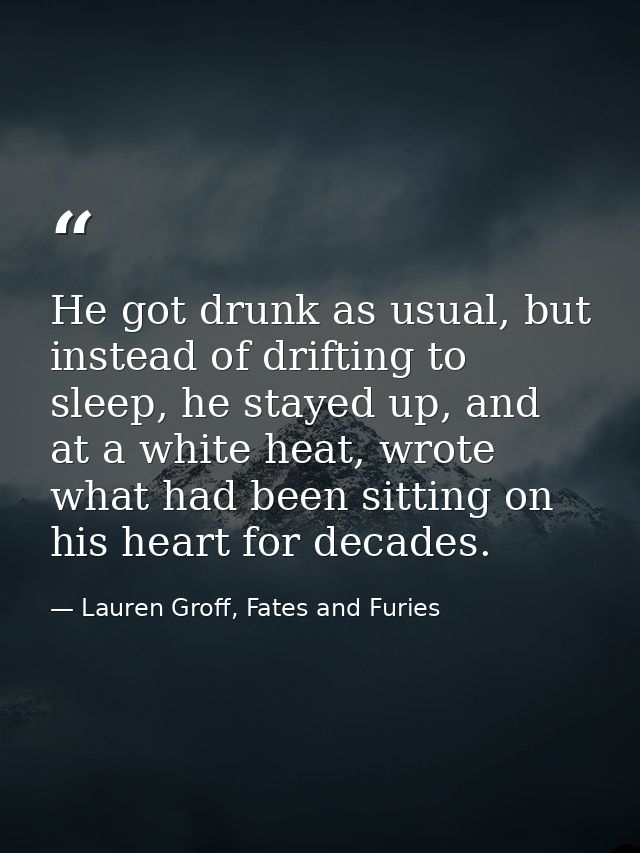 He got drunk as usual, but instead of drifting to sleep, he stayed up, and at a white heat, wrote what had been sitting  — Lauren Groff, Fates and Furies