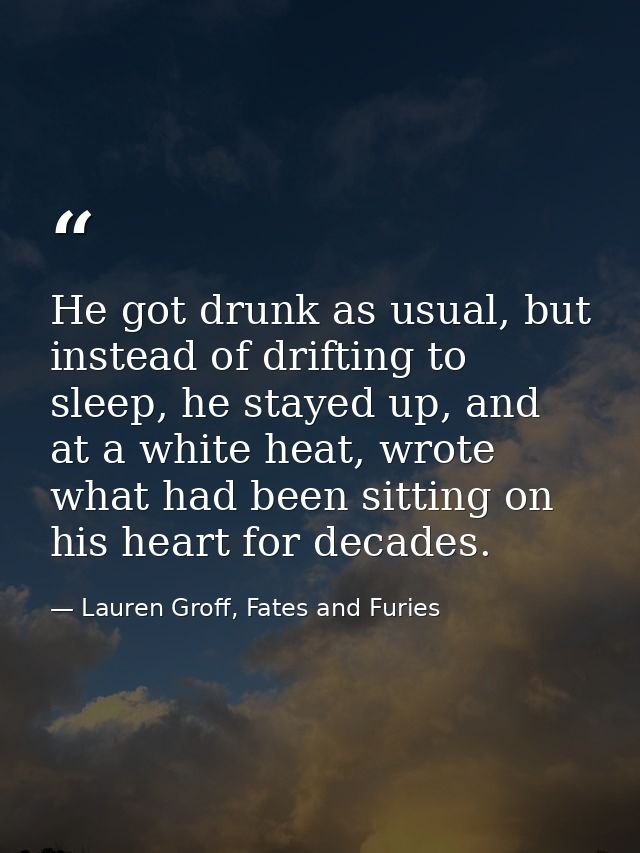 He got drunk as usual, but instead of drifting to sleep, he stayed up, and at a white heat, wrote what had been sitting  — Lauren Groff, Fates and Furies