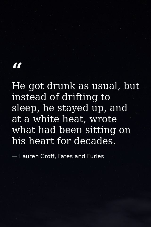 He got drunk as usual, but instead of drifting to sleep, he stayed up, and at a white heat, wrote what had been sitting  — Lauren Groff, Fates and Furies