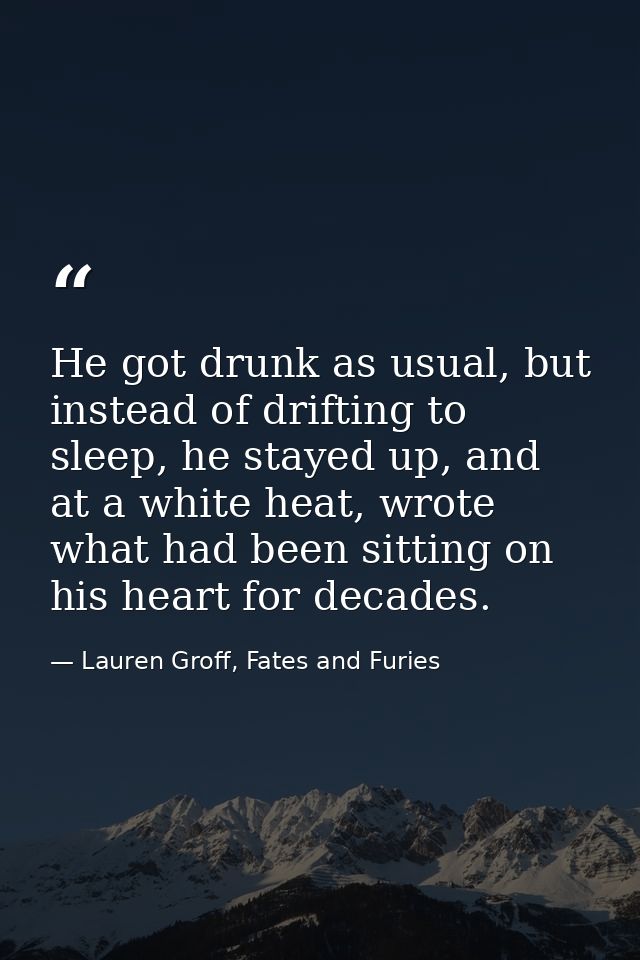 He got drunk as usual, but instead of drifting to sleep, he stayed up, and at a white heat, wrote what had been sitting  — Lauren Groff, Fates and Furies