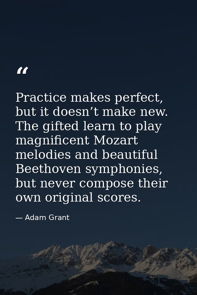 Practice makes perfect, but it doesn’t make new. The gifted learn to play magnificent Mozart melodies and beautiful Beet — Adam Grant