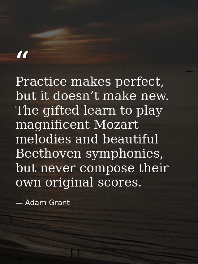 Practice makes perfect, but it doesn’t make new. The gifted learn to play magnificent Mozart melodies and beautiful Beet — Adam Grant