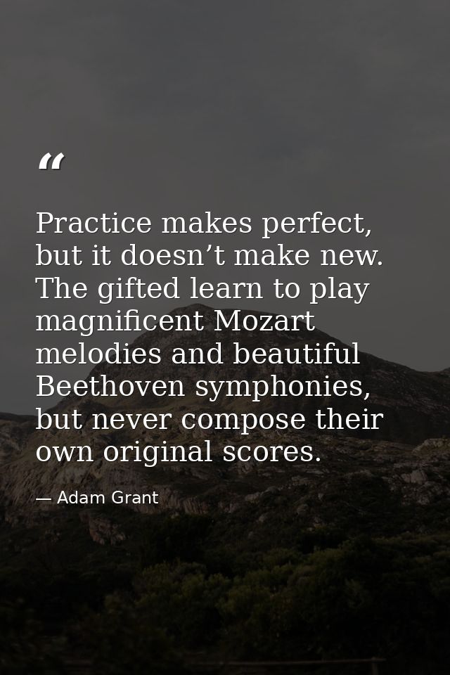 Practice makes perfect, but it doesn’t make new. The gifted learn to play magnificent Mozart melodies and beautiful Beet — Adam Grant